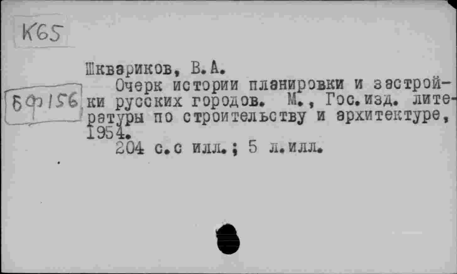 ﻿KGS
Шквзриков, B. à.
_____ —І	Очерк истории планировки и з астрой-509 ІГ6 ки русских городов. М., Гос. изд. лите рат^ры по строительству и архитектуре, 204 с. с илл. ; 5 л. илл.